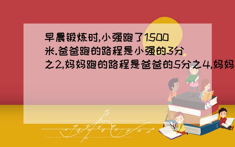 早晨锻炼时,小强跑了1500米.爸爸跑的路程是小强的3分之2,妈妈跑的路程是爸爸的5分之4,妈妈了多少米?