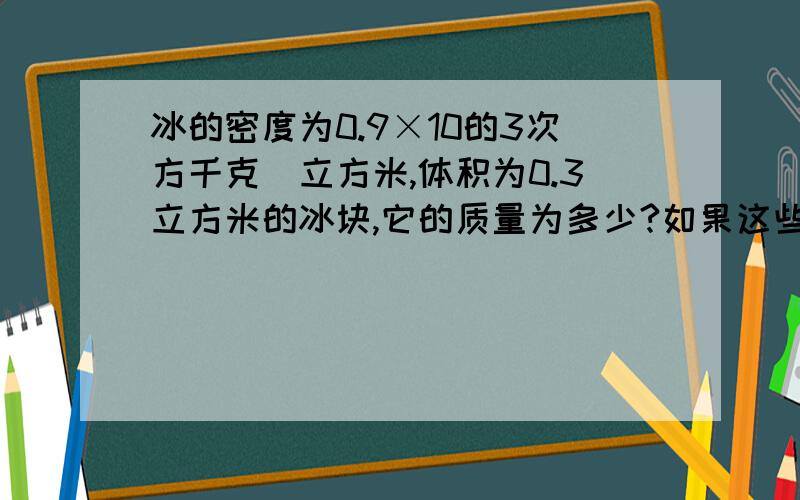 冰的密度为0.9×10的3次方千克／立方米,体积为0.3立方米的冰块,它的质量为多少?如果这些冰全部化为水,体积为多少?