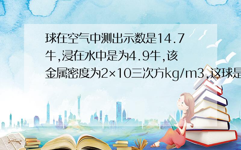 球在空气中测出示数是14.7牛,浸在水中是为4.9牛,该金属密度为2×10三次方kg/m3,这球是实心还是空心要用公式谢谢用数带进去