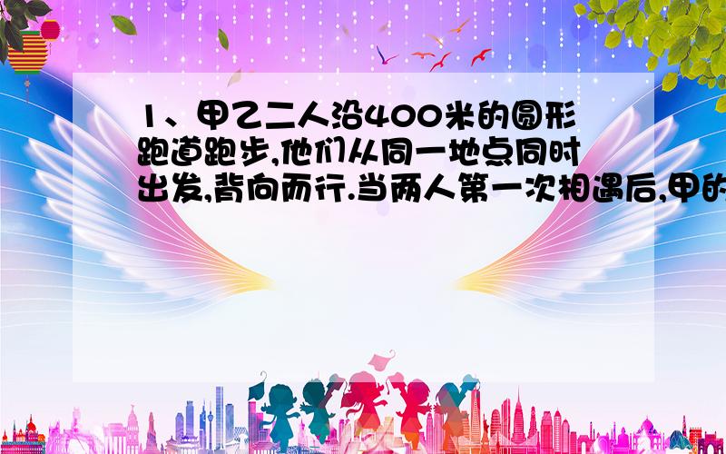 1、甲乙二人沿400米的圆形跑道跑步,他们从同一地点同时出发,背向而行.当两人第一次相遇后,甲的速度比原来降低2米/秒,结果两人都用24秒回到原地.求甲原来的速度?2、倩倩和欣欣家相距1.8千