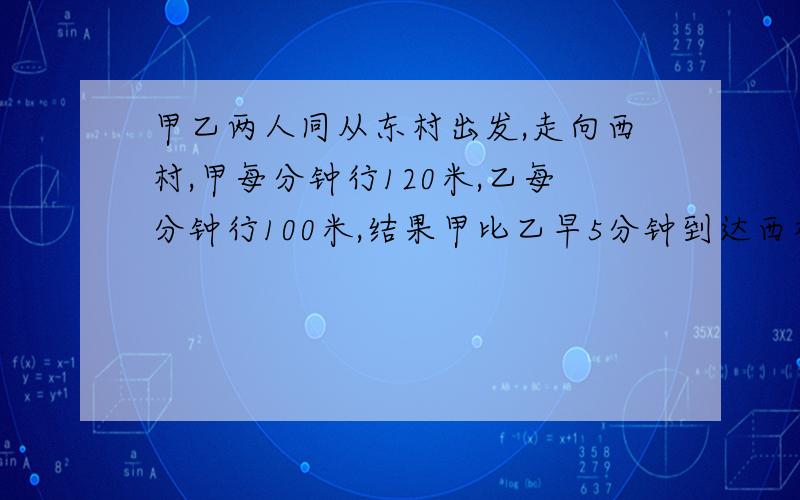 甲乙两人同从东村出发,走向西村,甲每分钟行120米,乙每分钟行100米,结果甲比乙早5分钟到达西村,东村到西村的路程是多少米?最好用算术解和说明原因!