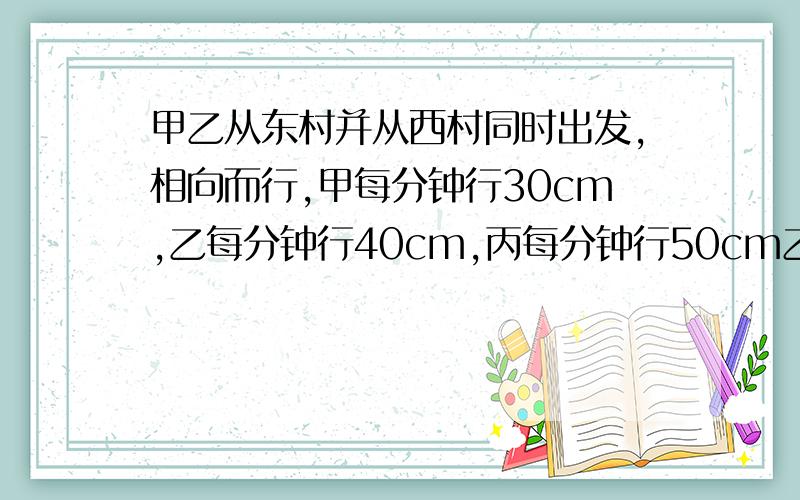 甲乙从东村并从西村同时出发,相向而行,甲每分钟行30cm,乙每分钟行40cm,丙每分钟行50cm乙丙相遇后又过2.5分钟甲丙两人相遇,求甲丙两村相距多少米五年级奥数，急急急急急急急急急急急急急