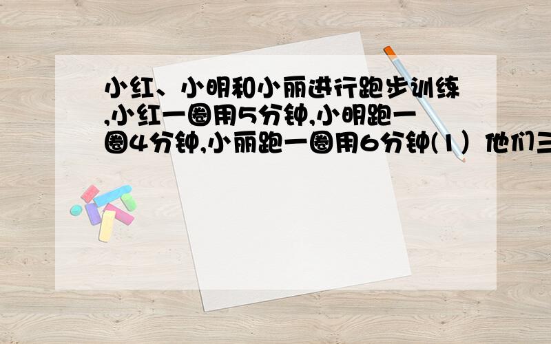 小红、小明和小丽进行跑步训练,小红一圈用5分钟,小明跑一圈4分钟,小丽跑一圈用6分钟(1）他们三人同时从起点出发,多少分钟后三人可以在起点再次相遇?