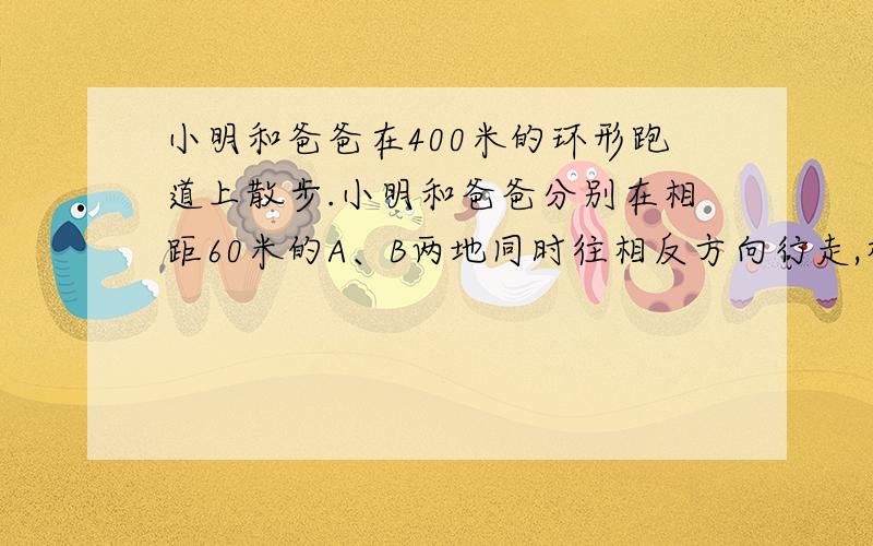 小明和爸爸在400米的环形跑道上散步.小明和爸爸分别在相距60米的A、B两地同时往相反方向行走,相遇后小明返回走向A点而爸爸继续向前走,当小明走到A点时,爸爸也恰恰回到B点,那么小明共走