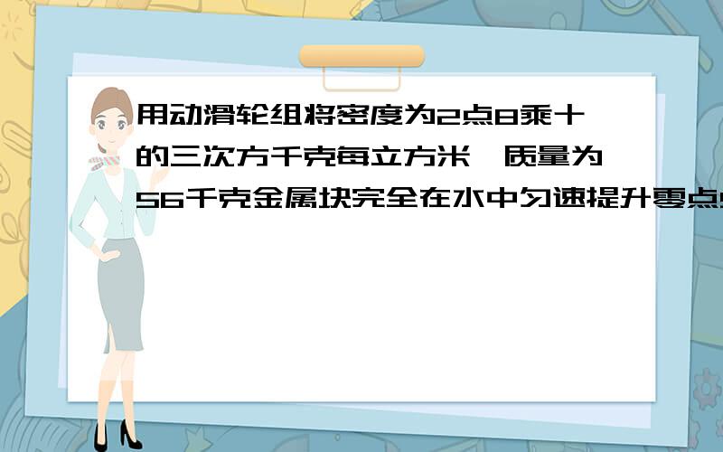 用动滑轮组将密度为2点8乘十的三次方千克每立方米,质量为56千克金属块完全在水中匀速提升零点5米,加在绳子与自由端的拉力是f,动滑轮重一百二十N