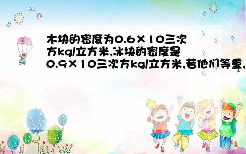 木块的密度为0.6×10三次方kg/立方米,冰块的密度是0.9×10三次方kg/立方米,若他们等重,且都漂浮在水面上,木快浸没在水中的体积————冰块浸没在水中的体积（大于、小于、等于）