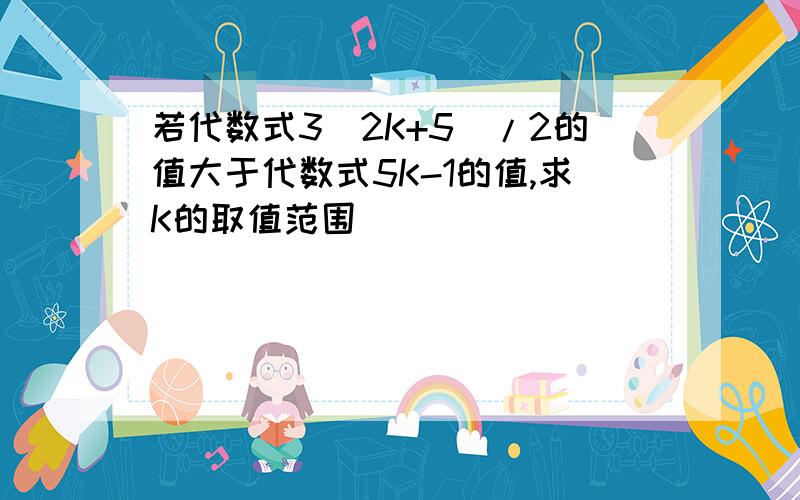 若代数式3（2K+5)/2的值大于代数式5K-1的值,求K的取值范围