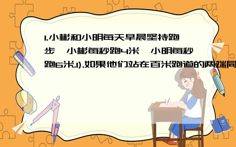 1.小彬和小明每天早晨坚持跑步,小彬每秒跑4米,小明每秒跑6米.1).如果他们站在百米跑道的两端同时相向起跑,那么几秒过两人相遇?(2).如果小明站在百米跑道的起点处,小彬站在他的面前10米处