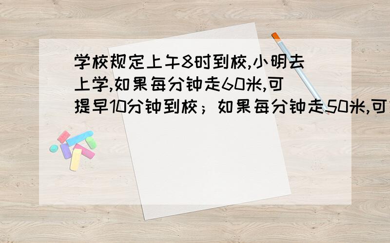 学校规定上午8时到校,小明去上学,如果每分钟走60米,可提早10分钟到校；如果每分钟走50米,可提早8分