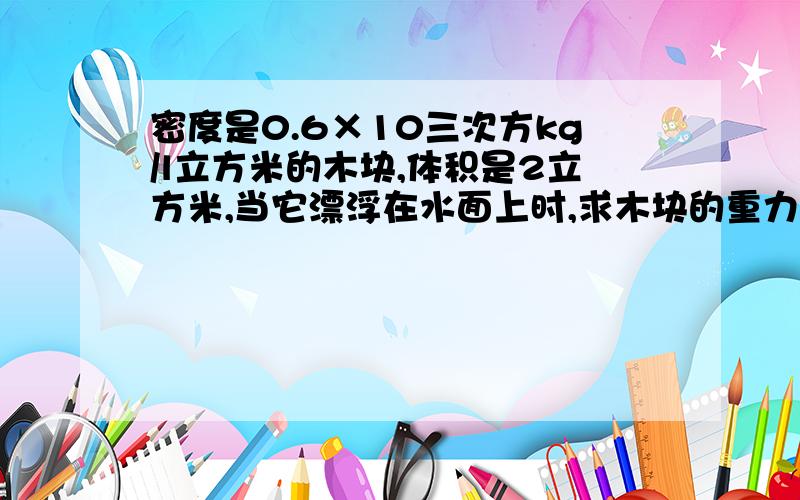 密度是0.6×10三次方kg/l立方米的木块,体积是2立方米,当它漂浮在水面上时,求木块的重力,木块受到的浮力和木块露出水面的面积（g取10N/kg）