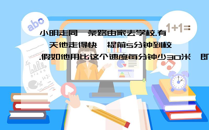 小明走同一条路由家去学校.有一天他走得快,提前5分钟到校.假如他用比这个速度每分钟少30米,即减慢37.5%,就要迟到4分钟.则他要准时到校每分钟要走多少路程?