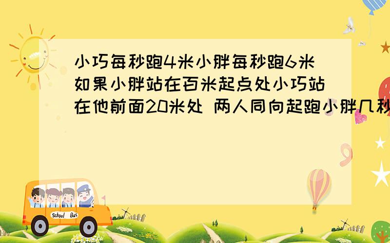 小巧每秒跑4米小胖每秒跑6米如果小胖站在百米起点处小巧站在他前面20米处 两人同向起跑小胖几秒追上小巧