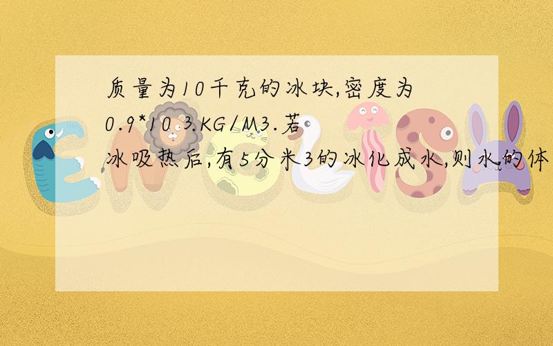 质量为10千克的冰块,密度为0.9*10⒊KG/M3.若冰吸热后,有5分米3的冰化成水,则水的体积为多少米3?