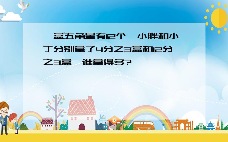 一盒五角星有12个,小胖和小丁分别拿了4分之3盒和12分之3盒,谁拿得多?