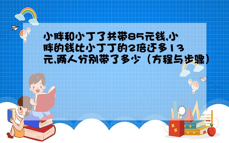 小胖和小丁了共带85元钱,小胖的钱比小丁丁的2倍还多13元,两人分别带了多少（方程与步骤）