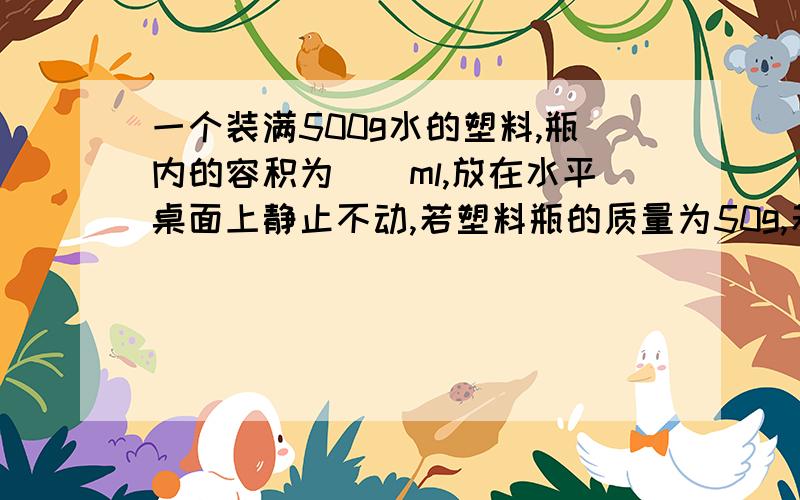 一个装满500g水的塑料,瓶内的容积为（）ml,放在水平桌面上静止不动,若塑料瓶的质量为50g,若瓶底的受力面积为10cm^2,桌子面积为500cm^2,则桌面受到的压强为（）Pa,把水倒满一个高10cm的纸杯,杯