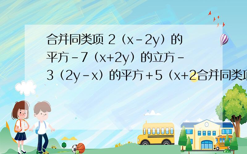 合并同类项 2（x-2y）的平方-7（x+2y）的立方－3（2y-x）的平方＋5（x+2合并同类项 2（x-2y）的平方-7（x+2y）的立方－3（2y-x）的平方＋5（x+2y）的立方