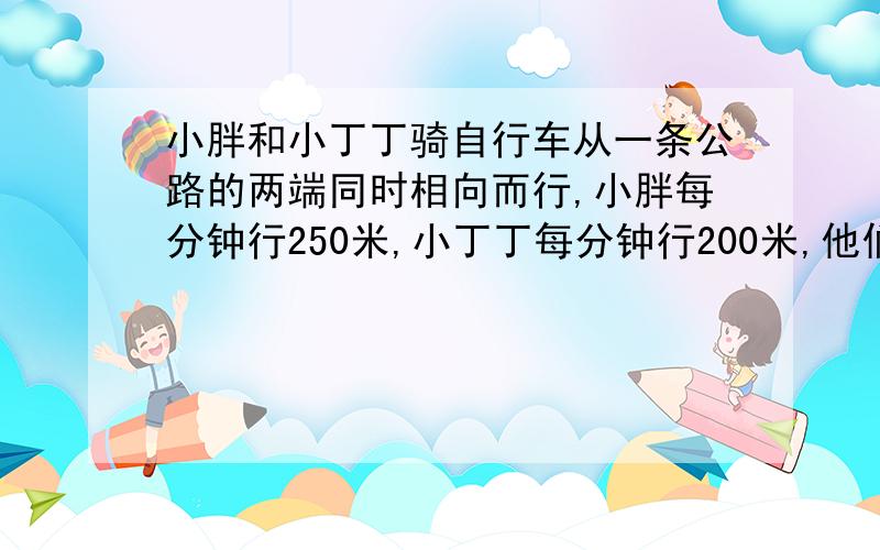 小胖和小丁丁骑自行车从一条公路的两端同时相向而行,小胖每分钟行250米,小丁丁每分钟行200米,他们在离中点200米处相遇.这条公路有多长?200X2=400(米) 250一200=50(米) 400÷50=8(分钟) (250十200)X8=360