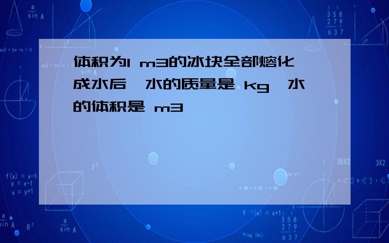 体积为1 m3的冰块全部熔化成水后,水的质量是 kg,水的体积是 m3