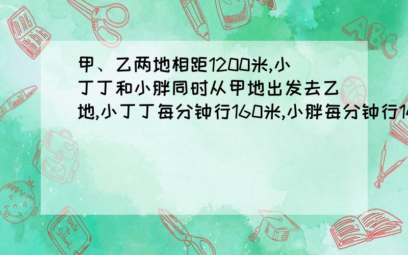 甲、乙两地相距1200米,小丁丁和小胖同时从甲地出发去乙地,小丁丁每分钟行160米,小胖每分钟行140米,小丁丁到达乙地后立即返回,当两人相遇时,相遇地点距离乙地多少米?用方程.