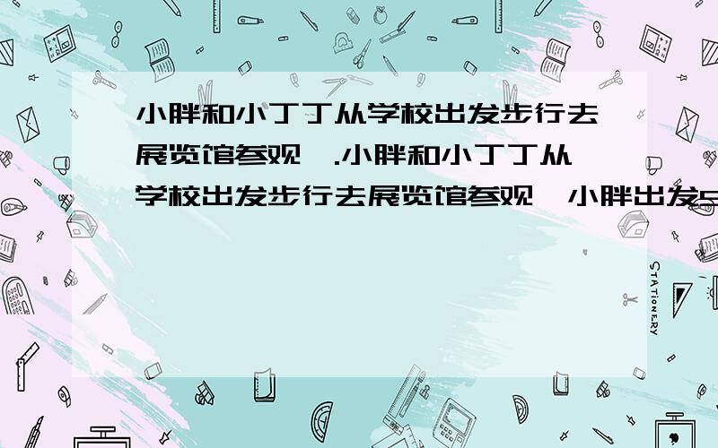 小胖和小丁丁从学校出发步行去展览馆参观,.小胖和小丁丁从学校出发步行去展览馆参观,小胖出发5分钟后小丁丁去追赶,小胖平均每分钟走60米,小丁丁每分钟走75米,小丁丁步行多少分钟后追