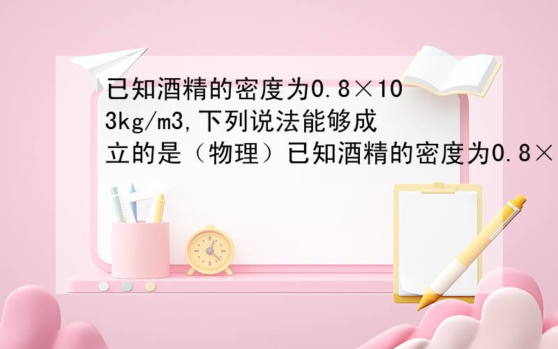 已知酒精的密度为0.8×103kg/m3,下列说法能够成立的是（物理）已知酒精的密度为0.8×103kg/m3,下列说法能够成立的是A、能装0.5kg纯净水的瓶子一定能装下0.6kg的酒精B、能装下0.5kg酒精的瓶子不能