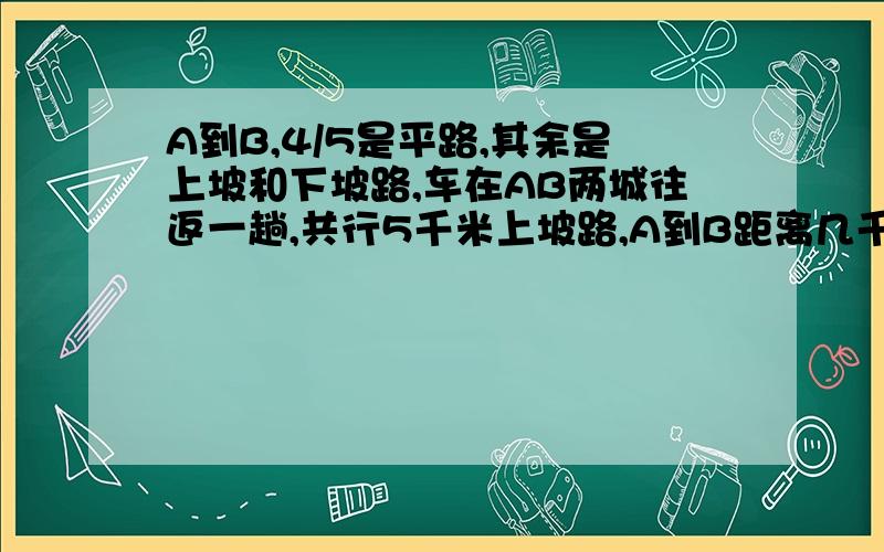 A到B,4/5是平路,其余是上坡和下坡路,车在AB两城往返一趟,共行5千米上坡路,A到B距离几千米?