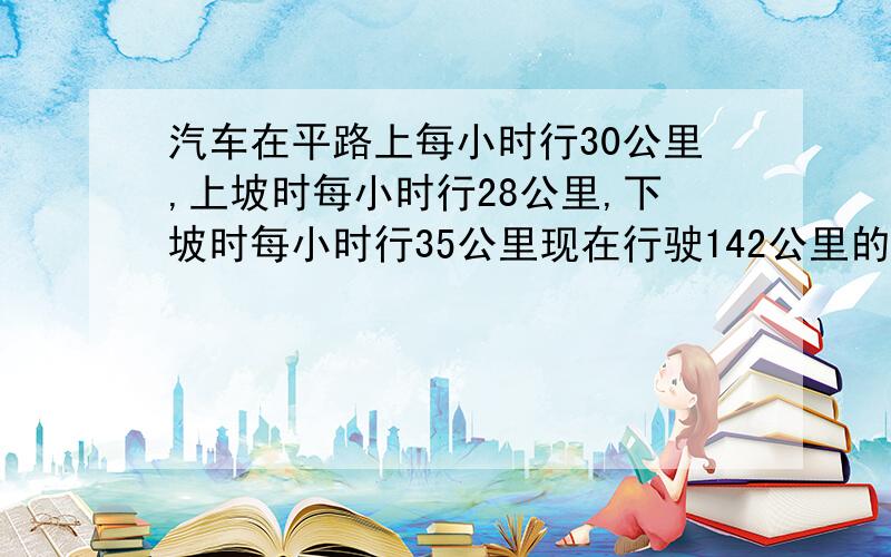 汽车在平路上每小时行30公里,上坡时每小时行28公里,下坡时每小时行35公里现在行驶142公里的路程用去4小时30分钟,回来使用4小时42分钟,问这段平路有多少公里?去时上下坡路各有过少公里?