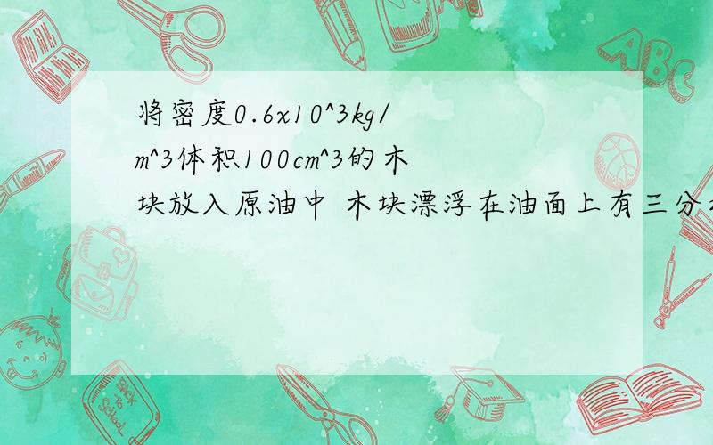 将密度0.6x10^3kg/m^3体积100cm^3的木块放入原油中 木块漂浮在油面上有三分之一的体积露出油面上,求原油的密度?