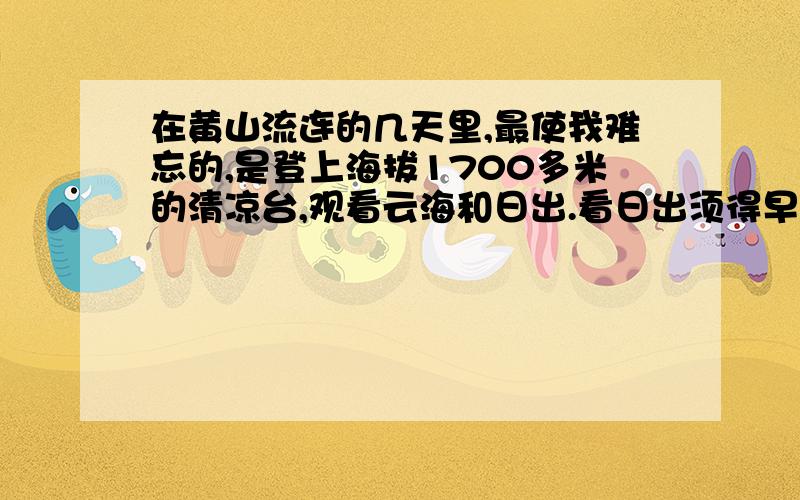 在黄山流连的几天里,最使我难忘的,是登上海拔1700多米的清凉台,观看云海和日出.看日出须得早起.3点钟不到,我就从睡梦中醒来,和同伴们一道向狮子峰进发.这时候,天刚下过雨,路上很滑.我们