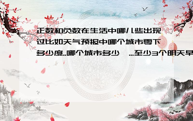 正数和负数在生活中哪儿些出现过比如天气预报中哪个城市零下多少度..哪个城市多少℃...至少3个明天早上有用 除了温度计 ..什麼存款那些..这些我都知道啊！就是除了这些啊..要求不同的