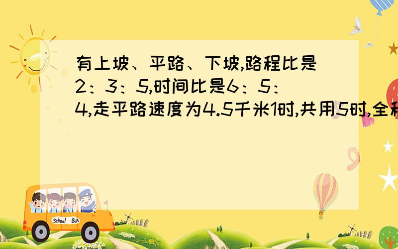 有上坡、平路、下坡,路程比是2：3：5,时间比是6：5：4,走平路速度为4.5千米1时,共用5时,全程是多少