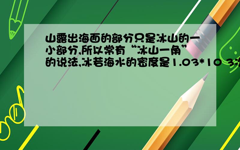 山露出海面的部分只是冰山的一小部分,所以常有“冰山一角”的说法,冰若海水的密度是1.03*10 3次方 kg/m 3冰的密度是0.9*10 3次方 kg\m3 则冰山露出海面的体积是总体积的几分之几?