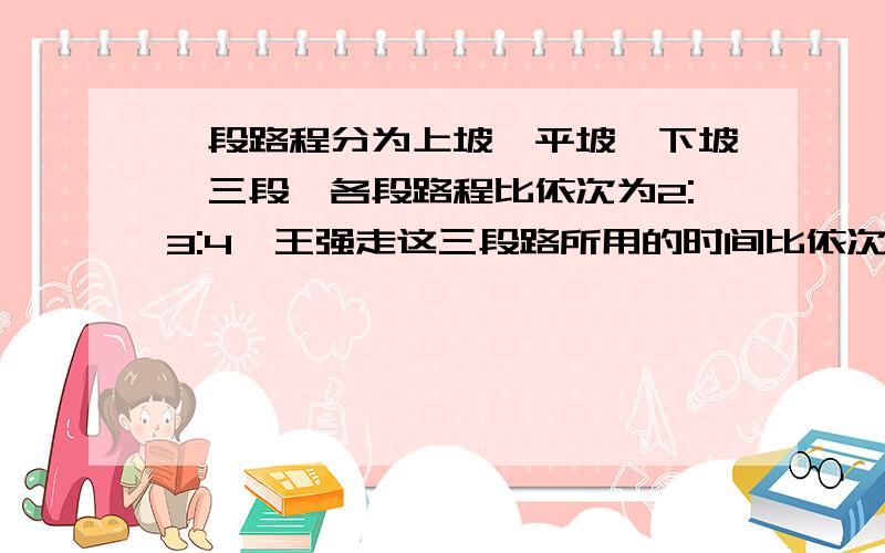 一段路程分为上坡,平坡,下坡,三段,各段路程比依次为2:3:4,王强走这三段路所用的时间比依次为4:5:6.已知他上坡速度为每小时4km,路程总长36千米.王强走完全程要多少小时?