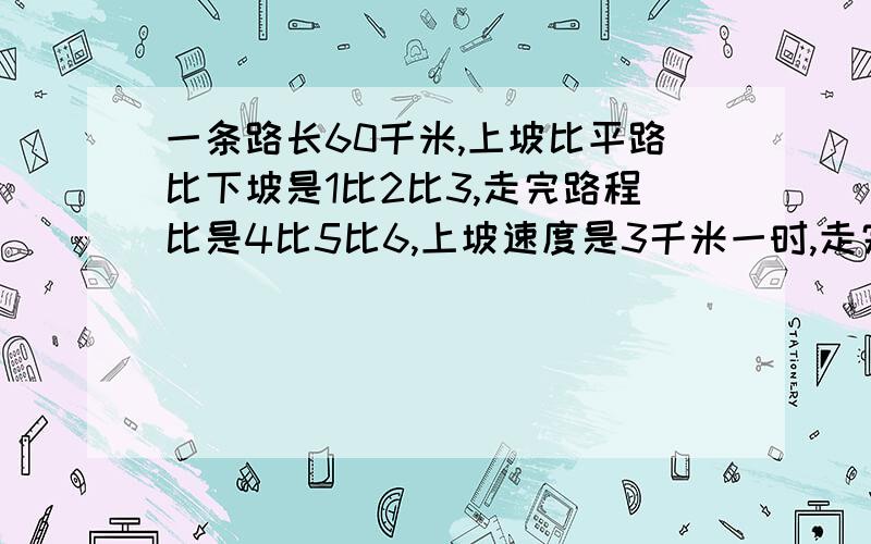 一条路长60千米,上坡比平路比下坡是1比2比3,走完路程比是4比5比6,上坡速度是3千米一时,走完全程几小时急