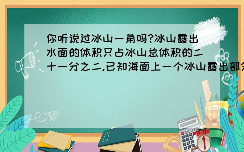 你听说过冰山一角吗?冰山露出水面的体积只占冰山总体积的二十一分之二.已知海面上一个冰山露出部分的体积是80m³,这个冰山藏在水下的体积是多少立方米?我急用 说风凉话的别来