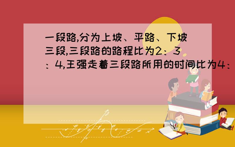 一段路,分为上坡、平路、下坡三段,三段路的路程比为2：3：4,王强走着三段路所用的时间比为4：5：6.已知他上坡的速度是每小时4千米,路总长36千米.王强走完全程要多少小时?答案上说是7.5小