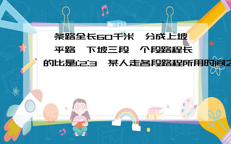 一条路全长60千米,分成上坡、平路、下坡三段,个段路程长的比是1:2:3,某人走各段路程所用时间之比是5:4:3,已知他上坡的速度是每小时3千米,问此人走完全程用了多少时间?