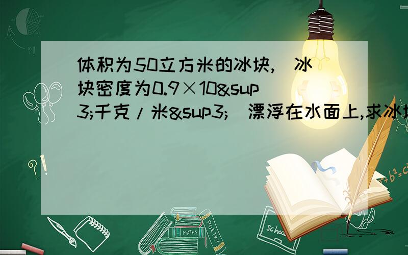 体积为50立方米的冰块,（冰块密度为0.9×10³千克/米³）漂浮在水面上,求冰块受到的浮力；冰块因为写不下了,所以第三问我写在这：冰块露出的面积.