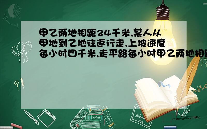 甲乙两地相距24千米,某人从甲地到乙地往返行走,上坡速度每小时四千米,走平路每小时甲乙两地相距24千米，某人从甲地到乙地往返行走，上坡速度每小时四千米，走平路每小时五千米，下坡