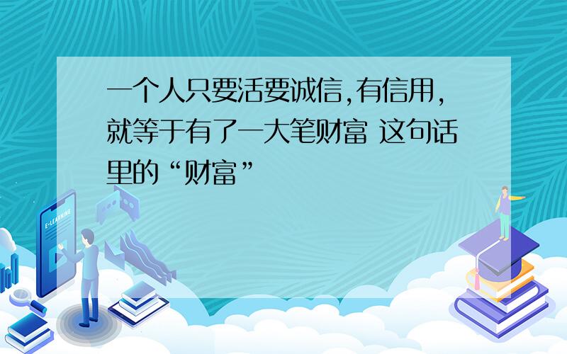 一个人只要活要诚信,有信用,就等于有了一大笔财富 这句话里的“财富”