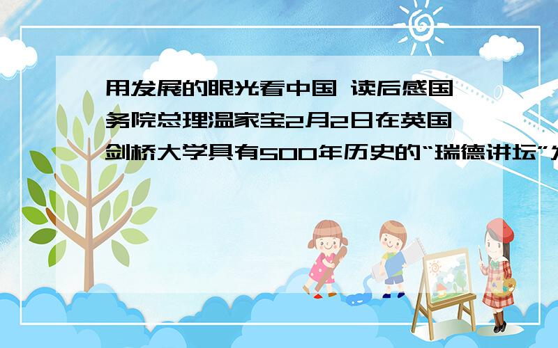 用发展的眼光看中国 读后感国务院总理温家宝2月2日在英国剑桥大学具有500年历史的“瑞德讲坛”发表了题为《用发展的眼光看中国》的演讲.读后感,五百字左右.