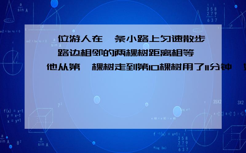 一位游人在一条小路上匀速散步,路边相邻的两棵树距离相等,他从第一棵树走到第10棵树用了11分钟,如果这位游人走22分钟应找到第几棵村?(请列式了