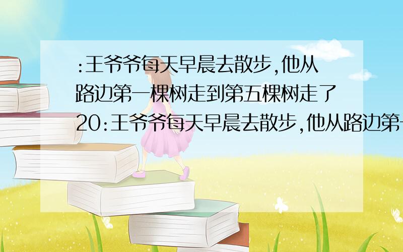 :王爷爷每天早晨去散步,他从路边第一棵树走到第五棵树走了20:王爷爷每天早晨去散步,他从路边第一棵树走到第五棵树走了20步.周日早晨王爷爷走了300步,他大约走到了第几棵树?为什么?