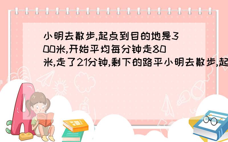 小明去散步,起点到目的地是300米,开始平均每分钟走80米,走了21分钟,剩下的路平小明去散步,起点到目的地是300米,开始平均每分钟80米,走了21分钟,剩下的路平均每分钟走60米,问,剩下的路要走