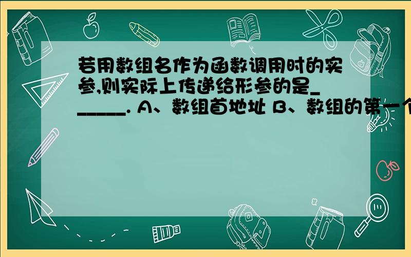 若用数组名作为函数调用时的实参,则实际上传递给形参的是______. A、数组首地址 B、数组的第一个元素 C若用数组名作为函数调用时的实参,则实际上传递给形参的是______.     A、数组首地址