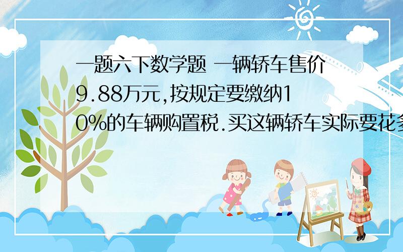 一题六下数学题 一辆轿车售价9.88万元,按规定要缴纳10%的车辆购置税.买这辆轿车实际要花多少元?温馨提示：记得要把万元化成元来做呦!