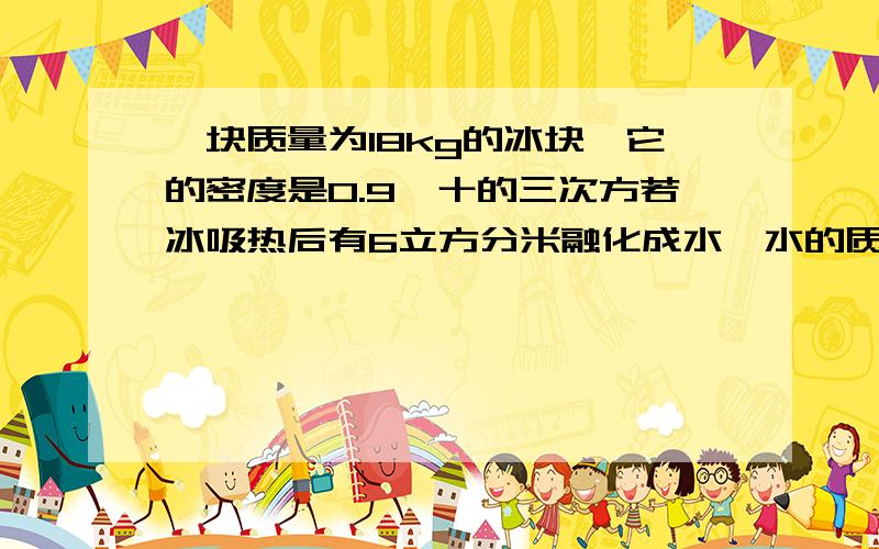 一块质量为18kg的冰块,它的密度是0.9×十的三次方若冰吸热后有6立方分米融化成水,水的质量.