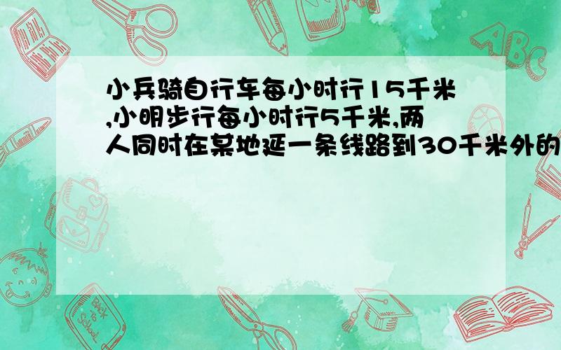 小兵骑自行车每小时行15千米,小明步行每小时行5千米,两人同时在某地延一条线路到30千米外的学校上学（从家到学校一共有30千米）小兵到校后发现忘带钥匙了,就延原路回家去拿,在途中与