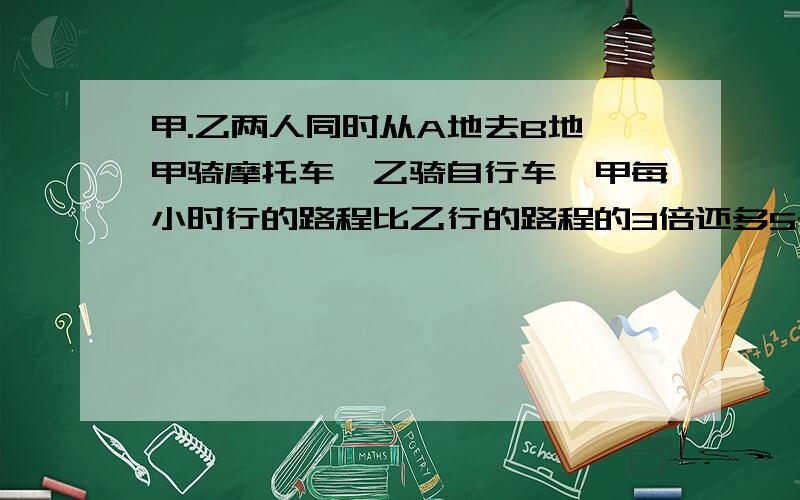 甲.乙两人同时从A地去B地,甲骑摩托车,乙骑自行车,甲每小时行的路程比乙行的路程的3倍还多5千米,甲到达B地停留一小时（乙尚未到达B地）然后从B地返回A地,在途中遇见乙,这时乙已在途中遇